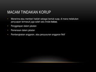 MACAM TINDAKAN KORUP
• Menerima atau memberi hadiah sebagai bentuk suap, di mana melakukan
penyuapan termasuk juga salah satu tindak kolusi.
• Penggelapan dalam jabatan
• Pemerasan dalam jabatan
• Pembengkakan anggaran, atau penyusunan anggaran fiktif
 