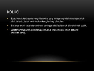 KOLUSI
• Suatu bentuk kerja sama yang tidak sehat yang mengarah pada keuntungan pihak-
pihak tertentu, tetapi menimbulkan kerugian bagi pihak lain.
• Biasanya terjadi secara tersembunyi sehingga relatif sulit untuk diketahui oleh publik.
• Catatan: Penyuapan juga merupakan jenis tindak kolusi selain sebagai
tindakan korup.
 