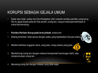 KORUPSI SEBAGAI GEJALA UMUM
• Sadar atau tidak, setiap hari kita dihadapkan oleh masalah perilaku-perilaku yang korup.
Hal itu dapat terjadi pada diri kita sendiri, orang lain, maupun kelompok-kelompok di
mana kita bernaung.
• Perilaku-Perilaku Korup pada level pribadi, antara lain:
1. Datang terlambat, tidak sesuai dengan waktu yang dijadwalkan (korupsi waktu)
2. Melebih-lebihkan anggaran dana, uang saku, tanpa alasan yang jelas
3. Membohongi orang lain dengan maksud memperoleh keuntungan lebih, atau
menjerumuskan orang lain
4. Menolong orang lain dengan imbalan yang tidak wajar
 