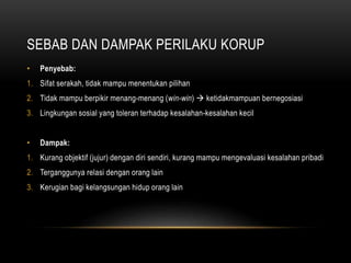 SEBAB DAN DAMPAK PERILAKU KORUP
• Penyebab:
1. Sifat serakah, tidak mampu menentukan pilihan
2. Tidak mampu berpikir menang-menang (win-win)  ketidakmampuan bernegosiasi
3. Lingkungan sosial yang toleran terhadap kesalahan-kesalahan kecil
• Dampak:
1. Kurang objektif (jujur) dengan diri sendiri, kurang mampu mengevaluasi kesalahan pribadi
2. Terganggunya relasi dengan orang lain
3. Kerugian bagi kelangsungan hidup orang lain
 