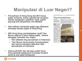 13 
Manipulasi di Luar Negeri? 
• Perusahaan di Hong Kong dan BVI hanya 
paper company, bukan operational company 
(kantor pengacara, pelatihan audit, pabrik 
payung) dan dikesankan non-afiliated 
• Ada indikasi manipulasi pajak juga dilakukan 
terhadap otoritas pajak di Hong Kong 
• IRD Hong Kong membebaskan ’profit Twin 
Bonus selama 2 tahun bebas pajak., karena 
dianggap transaksi luar negeri. 
– Non-afiliated dng perusahaan di Indonesia 
– Twin Bonus hanya kantor korespondensi 
dan semua transaksi dilakukan oleh 
perusahaan di Indonesia 
• Hasil audit E&Y dan akuntan publik Hong 
Kong bertolak belakangTransaksi forward 
semu & one sided transaction 
 