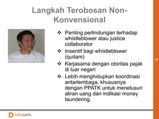 15 
Langkah Terobosan Non- 
Konvensional 
 Penting perlindungan terhadap 
whistleblower atau justice 
collaborator 
 Insentif bagi whistleblower 
(quitam) 
 Kerjasama dengan otoritas pajak 
di luar negeri 
 Lebih menghidupkan koordinasi 
antarlembaga, khususnya 
dengan PPATK untuk menelusuri 
aliran uang dan indikasi money 
laundering. 
 
