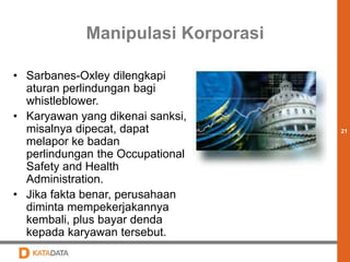 21 
Manipulasi Korporasi 
• Sarbanes-Oxley dilengkapi 
aturan perlindungan bagi 
whistleblower. 
• Karyawan yang dikenai sanksi, 
misalnya dipecat, dapat 
melapor ke badan 
perlindungan the Occupational 
Safety and Health 
Administration. 
• Jika fakta benar, perusahaan 
diminta mempekerjakannya 
kembali, plus bayar denda 
kepada karyawan tersebut. 
 