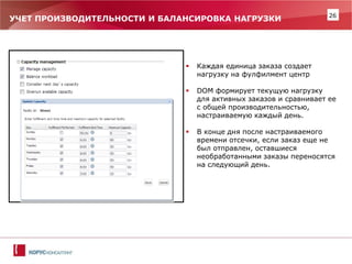 26 
УЧЕТ ПРОИЗВОДИТЕЛЬНОСТИ И БАЛАНСИРОВКА НАГРУЗКИ 
Каждая единица заказа создает нагрузку на фулфилмент центр 
DOM формирует текущую нагрузку для активных заказов и сравнивает ее с общей производительностью, настраиваемую каждый день. 
В конце дня после настраиваемого времени отсечки, если заказ еще не был отправлен, оставшиеся необработанными заказы переносятся на следующий день.  