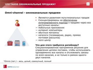 3 
ЧТО ТАКОЕ ОМНИКАНАЛЬНЫЕ ПРОДАЖИ? 
Omni-channel - омниканальные продажи 
Являются развитием мультиканальных продаж 
Сконцентрированы на обеспечении интегрированного подхода к продаже через все доступные каналы: 
―мобильные приложения 
―интернет компьютеры 
―обычные магазины 
―каталоги (телевидение, радио, прямая почтовая рассылка) 
―колл-центр Что для этого требуется ритейлеру? Специализированное программное решение для управления цепями поставок, чтобы использовать одновременно все каналы и отслеживать заказы по всем каналам, а не только в рамках одного- двух каналов. 
*Omnis (лат.) – весь, целый, совокупный, полный 
 