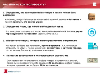 35 
ЧТО МОЖНО КОНТРОЛИРОВАТЬ? 
1. Определите, кто заинтересован в товаре и как он может быть 
доставлен 
Например, покупательница не может найти нужный размер в магазине и просит прислать его завтра утром 
2. Определите места, где можно найти данный товар 
Т.к. она хочет получить его утром, мы ограничиваем поиск нашими двумя РЦ и крупными магазинами (более 2 000 кв.м.) 
3. Выберите те товары, которые можно реализовать покупателю 
Мы можем выбрать все категории, кроме парфюма ( т.к. его нельзя отправить «к утру»), также исключаем аксессуары и хрупкие товары, т.е. их нельзя безопасно упаковать в магазине 
4. Позвольте закупщикам и планировщикам оценить это 
Они настаивают не отправлять любые товары 3-х различных стилей, также мы не продаем что либо дешевле 20 долларов и любые товары, которые проданы уже на более 80% от запасов  