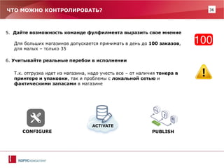 36 
5. Дайте возможность команде фулфилмента выразить свое мнение 
Для больших магазинов допускается принимать в день до 100 заказов, для малых – только 35 
6. Учитывайте реальные перебои в исполнении 
Т.к. отгрузка идет из магазина, надо учесть все – от наличия тонера в принтере и упаковки, так и проблемы с локальной сетью и фактическими запасами в магазине 
CONFIGURE 
PUBLISH 
ЧТО МОЖНО КОНТРОЛИРОВАТЬ?  
