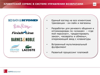 44 
КЛИЕНТСКИЙ СЕРВИС В СИСТЕМЕ УПРАВЛЕНИЯ ВОЗВРАТАМИ 
•Единый взгляд на все клиентские транзакции - он-лайн и магазины 
•Разработан для речевого общения и оптимизирован по «кликам» - «где мой персонал», «редактировать заказ», «возвраты и обмены», опережающий ввод с клавиатуры 
•Встроенный мультиканальный фулфилмент 
•Развитый процессинг платежей  