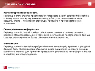 4 
ТРИ КИТА OMNI-CHANNEL 
Клиентоориентированность 
Переход к omni-channel предполагает готовность ваших сотрудников помочь клиенту сделать покупку максимально удобно, с использованием всех средств, опыта и понимания структуры продукта и производственных процессов. 
Своевременная информация 
Переход к omni-channel требует обновления данных в режиме реального времени. Последовательное и удобное многоплановое представление бренда создает для покупателя более осознанное его восприятие. 
Инвестиции 
Переход к omni-channel потребует больших инвестиций, времени и ресурсов. Должно быть сформировано абсолютно ясное понимание целевого рынка и конечного клиента для принятия правильных решений по интеграции каналов и удобству их использования.  
