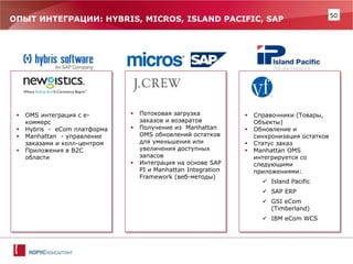50 
Справочники (Товары, Объекты) 
Обновление и синхронизация остатков 
Статус заказ 
Manhattan OMS интегрируется со следующими приложениями: 
Island Pacific 
SAP ERP 
GSI eCom (Timberland) 
IBM eCom WCS 
Потоковая загрузка заказов и возвратов 
Получение из Manhattan OMS обновлений остатков для уменьшения или увеличения доступных запасов 
Интеграция на основе SAP PI и Manhattan Integration Framework (веб-методы) 
ОПЫТ ИНТЕГРАЦИИ: HYBRIS, MICROS, ISLAND PACIFIC, SAP 
OMS интеграция с е- коммерс 
Hybris - eCom платформа 
Manhattan - управление заказами и колл-центром 
Приложения в B2C области  