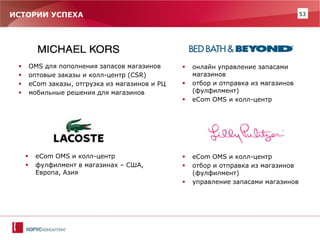 53 
ИСТОРИИ УСПЕХА 
OMS для пополнения запасов магазинов 
оптовые заказы и колл-центр (CSR) 
eCom заказы, отгрузка из магазинов и РЦ 
мобильные решения для магазинов 
eCom OMS и колл-центр 
отбор и отправка из магазинов (фулфилмент) 
управление запасами магазинов 
онлайн управление запасами магазинов 
отбор и отправка из магазинов (фулфилмент) 
eCom OMS и колл-центр 
eCom OMS и колл-центр 
фулфилмент в магазинах – США, Европа, Азия  