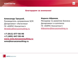 63 
КОНТАКТЫ 
Благодарим за внимание! 
Александр Троцкий, 
Руководитель направления SCM 
Департамент «Логистика» 
ГК «КОРУС Консалтинг» 
Atrotskiy@korusconsulting.ru 
+7 (812) 677-56-90 
+7 (495) 647-50-46 
www.wms.korusconsulting.ru 
wms@korusconsulting.ru 
Кирилл Абрамов, 
Менеджер по развитию бизнеса 
Департамент e-commerce 
ГК «КОРУС Консалтинг» 
KAbramov@korusconsulting.ru 
