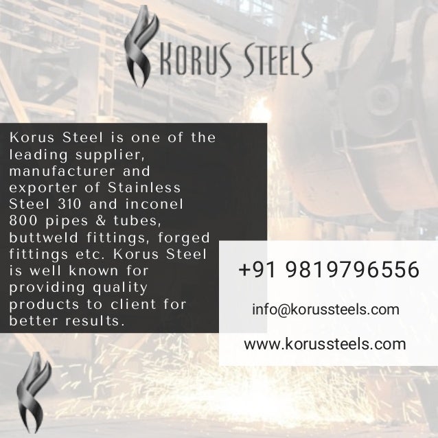 Korus Steel is one of the
leading supplier,
manufacturer and
exporter of Stainless
Steel 310 and inconel
800 pipes & tubes,
buttweld fittings, forged
fittings etc. Korus Steel
is well known for
providing quality
products to client for
better results.
+91 9819796556
info@korussteels.com
www.korussteels.com
 