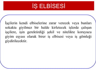 İŞ ELBİSESİ

İşçilerin kendi elbiselerine zarar verecek veya bunları
sokakta giyilmez bir halde kirletecek işlerde çalışan
işçilere, işin gerektirdiği şekil ve nitelikte koruyucu
giyim eşyası olarak birer iş elbisesi veya iş gömleği
giydirilecektir.




11
 