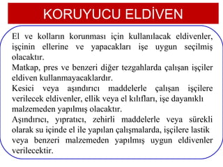 KORUYUCU ELDİVEN
El ve kolların korunması için kullanılacak eldivenler,
işçinin ellerine ve yapacakları işe uygun seçilmiş
olacaktır.
Matkap, pres ve benzeri diğer tezgahlarda çalışan işçiler
eldiven kullanmayacaklardır.
Kesici veya aşındırıcı maddelerle çalışan işçilere
verilecek eldivenler, ellik veya el kılıfları, işe dayanıklı
malzemeden yapılmış olacaktır.
Aşındırıcı, yıpratıcı, zehirli maddelerle veya sürekli
olarak su içinde el ile yapılan çalışmalarda, işçilere lastik
veya benzeri malzemeden yapılmış uygun eldivenler
verilecektir.
 13
 