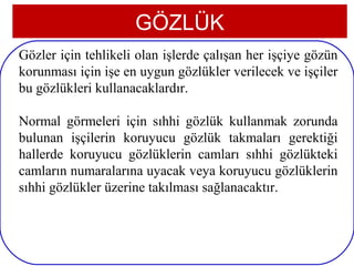 GÖZLÜK
Gözler için tehlikeli olan işlerde çalışan her işçiye gözün
korunması için işe en uygun gözlükler verilecek ve işçiler
bu gözlükleri kullanacaklardır.

Normal görmeleri için sıhhi gözlük kullanmak zorunda
bulunan işçilerin koruyucu gözlük takmaları gerektiği
hallerde koruyucu gözlüklerin camları sıhhi gözlükteki
camların numaralarına uyacak veya koruyucu gözlüklerin
sıhhi gözlükler üzerine takılması sağlanacaktır.



 4
 