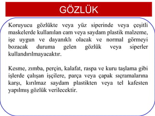 GÖZLÜK
Koruyucu gözlükte veya yüz siperinde veya çeşitli
maskelerde kullanılan cam veya saydam plastik malzeme,
işe uygun ve dayanıklı olacak ve normal görmeyi
bozacak duruma gelen gözlük veya siperler
kullandırılmayacaktır.

Kesme, zımba, perçin, kalafat, raspa ve kuru taşlama gibi
işlerde çalışan işçilere, parça veya çapak sıçramalarına
karşı, kırılmaz saydam plastikten veya tel kafesten
yapılmış gözlük verilecektir.

 5
 