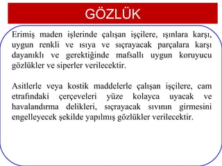 GÖZLÜK
Erimiş maden işlerinde çalışan işçilere, ışınlara karşı,
uygun renkli ve ısıya ve sıçrayacak parçalara karşı
dayanıklı ve gerektiğinde mafsallı uygun koruyucu
gözlükler ve siperler verilecektir.

Asitlerle veya kostik maddelerle çalışan işçilere, cam
etrafındaki çerçeveleri yüze kolayca uyacak ve
havalandırma delikleri, sıçrayacak sıvının girmesini
engelleyecek şekilde yapılmış gözlükler verilecektir.



6
 