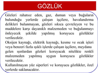 GÖZLÜK
Gözleri rahatsız eden, gaz, duman veya buğuların
bulunduğu yerlerde çalışan işçilere, havalandırma
delikleri bulunmayan, gözleri sıkıca çevreleyen ve bu
maddelere karşı dayanıklı malzemeden ve buğulanmayı
önleyecek şekilde yapılmış koruyucu gözlükler
verilecektir.
Oksijen kaynağı, elektrik kaynağı, kesme ve ocak işleri
veya benzeri fazla ışıklı işlerde çalışan işçilere, meydana
gelen ışınlardan gözleri koruyacak nitelikte renkli
malzemeden yapılmış uygun koruyucu gözlükler
verilecektir.
Kullanılmayan yüz siperleri ve koruyucu gözlükler, özel
 7
yerlerde saklanacaktır.
 