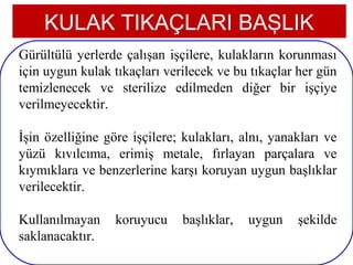 KULAK TIKAÇLARI BAŞLIK
Gürültülü yerlerde çalışan işçilere, kulakların korunması
için uygun kulak tıkaçları verilecek ve bu tıkaçlar her gün
temizlenecek ve sterilize edilmeden diğer bir işçiye
verilmeyecektir.

İşin özelliğine göre işçilere; kulakları, alnı, yanakları ve
yüzü kıvılcıma, erimiş metale, fırlayan parçalara ve
kıymıklara ve benzerlerine karşı koruyan uygun başlıklar
verilecektir.

Kullanılmayan     koruyucu    başlıklar,   uygun    şekilde
saklanacaktır.
 9
 