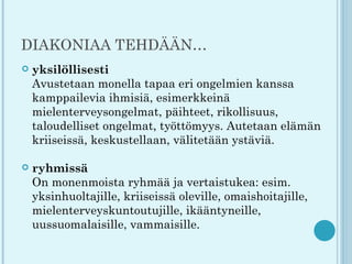 DIAKONIAA TEHDÄÄN…
   yksilöllisesti
    Avustetaan monella tapaa eri ongelmien kanssa
    kamppailevia ihmisiä, esimerkkeinä
    mielenterveysongelmat, päihteet, rikollisuus,
    taloudelliset ongelmat, työttömyys. Autetaan elämän
    kriiseissä, keskustellaan, välitetään ystäviä.

   ryhmissä
    On monenmoista ryhmää ja vertaistukea: esim.
    yksinhuoltajille, kriiseissä oleville, omaishoitajille,
    mielenterveyskuntoutujille, ikääntyneille,
    uussuomalaisille, vammaisille.
 