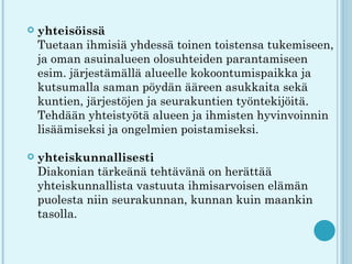    yhteisöissä
    Tuetaan ihmisiä yhdessä toinen toistensa tukemiseen,
    ja oman asuinalueen olosuhteiden parantamiseen
    esim. järjestämällä alueelle kokoontumispaikka ja
    kutsumalla saman pöydän ääreen asukkaita sekä
    kuntien, järjestöjen ja seurakuntien työntekijöitä.
    Tehdään yhteistyötä alueen ja ihmisten hyvinvoinnin
    lisäämiseksi ja ongelmien poistamiseksi.

   yhteiskunnallisesti
    Diakonian tärkeänä tehtävänä on herättää
    yhteiskunnallista vastuuta ihmisarvoisen elämän
    puolesta niin seurakunnan, kunnan kuin maankin
    tasolla.
 