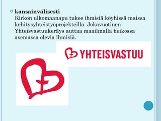    kansainvälisesti
    Kirkon ulkomaanapu tukee ihmisiä köyhissä maissa
    kehitysyhteistyöprojekteilla. Jokavuotinen
    Yhteisvastuukeräys auttaa maailmalla heikossa
    asemassa olevia ihmisiä.
 