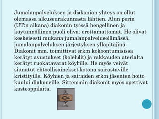 Jumalanpalveluksen ja diakonian yhteys on ollut
olemassa alkuseurakunnasta lähtien. Alun perin
(UT:n aikana) diakonin työssä hengellinen ja
käytännöllinen puoli olivat erottamattomat. He olivat
keskeisesti mukana jumalanpalveluselämässä,
jumalanpalveluksen järjestyksen ylläpitäjinä.
Diakonit mm. toimittivat srk:n kokoontumisissa
kerätyt avustukset (kolehdit) ja rakkauden aterialta
kerätyt ruokatavarat köyhille. He myös veivät
siunatut ehtoollisainekset kotona sairastaville
kristityille. Köyhien ja sairaiden srk:n jäsenten hoito
kuului diakoneille. Sittemmin diakonit myös opettivat
kasteoppilaita.
 