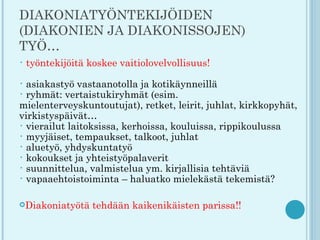 DIAKONIATYÖNTEKIJÖIDEN
(DIAKONIEN JA DIAKONISSOJEN)
TYÖ…
•   työntekijöitä koskee vaitiolovelvollisuus!

• asiakastyö vastaanotolla ja kotikäynneillä
• ryhmät: vertaistukiryhmät (esim.
mielenterveyskuntoutujat), retket, leirit, juhlat, kirkkopyhät,
virkistyspäivät…
• vierailut laitoksissa, kerhoissa, kouluissa, rippikoulussa
• myyjäiset, tempaukset, talkoot, juhlat
• aluetyö, yhdyskuntatyö
• kokoukset ja yhteistyöpalaverit
• suunnittelua, valmistelua ym. kirjallisia tehtäviä
• vapaaehtoistoiminta – haluatko mielekästä tekemistä?


Diakoniatyötä     tehdään kaikenikäisten parissa!!
 