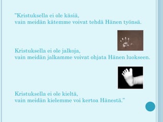 ”Kristuksella ei ole käsiä,
vain meidän kätemme voivat tehdä Hänen työnsä.
 



Kristuksella ei ole jalkoja,
vain meidän jalkamme voivat ohjata Hänen luokseen.
 




Kristuksella ei ole kieltä,
vain meidän kielemme voi kertoa Hänestä.”
 