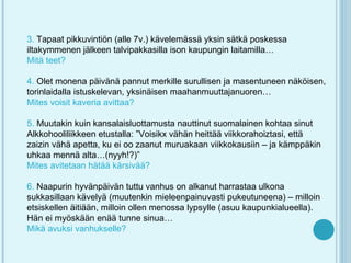 3. Tapaat pikkuvintiön (alle 7v.) kävelemässä yksin sätkä poskessa
iltakymmenen jälkeen talvipakkasilla ison kaupungin laitamilla…
Mitä teet?

4. Olet monena päivänä pannut merkille surullisen ja masentuneen näköisen,
torinlaidalla istuskelevan, yksinäisen maahanmuuttajanuoren…
Mites voisit kaveria avittaa?

5. Muutakin kuin kansalaisluottamusta nauttinut suomalainen kohtaa sinut
Alkkohooliliikkeen etustalla: ”Voisikx vähän heittää viikkorahoiztasi, että
zaizin vähä apetta, ku ei oo zaanut muruakaan viikkokausiin – ja kämppäkin
uhkaa mennä alta…(nyyh!?)”
Mites avitetaan hätää kärsivää?

6. Naapurin hyvänpäivän tuttu vanhus on alkanut harrastaa ulkona
sukkasillaan kävelyä (muutenkin mieleenpainuvasti pukeutuneena) – milloin
etsiskellen äitiään, milloin ollen menossa lypsylle (asuu kaupunkialueella).
Hän ei myöskään enää tunne sinua…
Mikä avuksi vanhukselle?
 