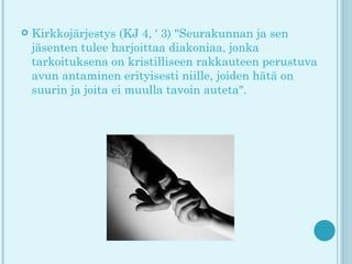    Kirkkojärjestys (KJ 4, ' 3) "Seurakunnan ja sen
    jäsenten tulee harjoittaa diakoniaa, jonka
    tarkoituksena on kristilliseen rakkauteen perustuva
    avun antaminen erityisesti niille, joiden hätä on
    suurin ja joita ei muulla tavoin auteta".
 