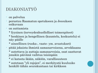 DIAKONIATYÖ
•   on palvelua
•   perustuu Raamatun opetukseen ja Jeesuksen
    esikuvaan
•   on auttamista
    * fyysinen (terveydenhuollolliset toimenpiteet)
    * henkinen ja hengellinen (kuuntelu, keskustelu) ei
    näy päälle
    * aineellinen (ruoka-, vaate- ym. avustukset)
•   pitää jokaista ihmistä samanarvoisena, arvokkaana
    * autettava ja auttaja samanarvoisia, osat saattavat
    jonakin päivänä vaihtua toisinpäin
    * ei katsota ikään, näköön, varallisuuteen
    * autetaan ”yli rajojen”, ei merkitystä kuuluuko
    henkilö tähän seurakuntaan tai kirkkoon
 