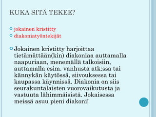 KUKA SITÄ TEKEE?

 jokainen kristitty
 diakoniatyöntekijät


 Jokainen   kristitty harjoittaa
    tietämättään(kin) diakoniaa auttamalla
    naapuriaan, menemällä talkoisiin,
    auttamalla esim. vanhusta atk:ssa tai
    kännykän käytössä, siivouksessa tai
    kaupassa käynnissä. Diakonia on siis
    seurakuntalaisten vuorovaikutusta ja
    vastuuta lähimmäisistä. Jokaisessa
    meissä asuu pieni diakoni!
 
