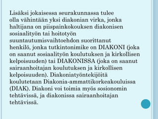Lisäksi jokaisessa seurakunnassa tulee
olla vähintään yksi diakonian virka, jonka
haltijana on piispainkokouksen diakonisen
sosiaalityön tai hoitotyön
suuntautumisvaihtoehdon suorittanut
henkilö, jonka tutkintonimike on DIAKONI (joka
on saanut sosiaalityön koulutuksen ja kirkollisen
kelpoisuuden) tai DIAKONISSA (joka on saanut
sairaanhoitajan koulutuksen ja kirkollisen
kelpoisuuden). Diakoniatyöntekijöitä
koulutetaan Diakonia-ammattikorkeakouluissa
(DIAK). Diakoni voi toimia myös sosionomin
tehtävissä, ja diakonissa sairaanhoitajan
tehtävissä.
 
