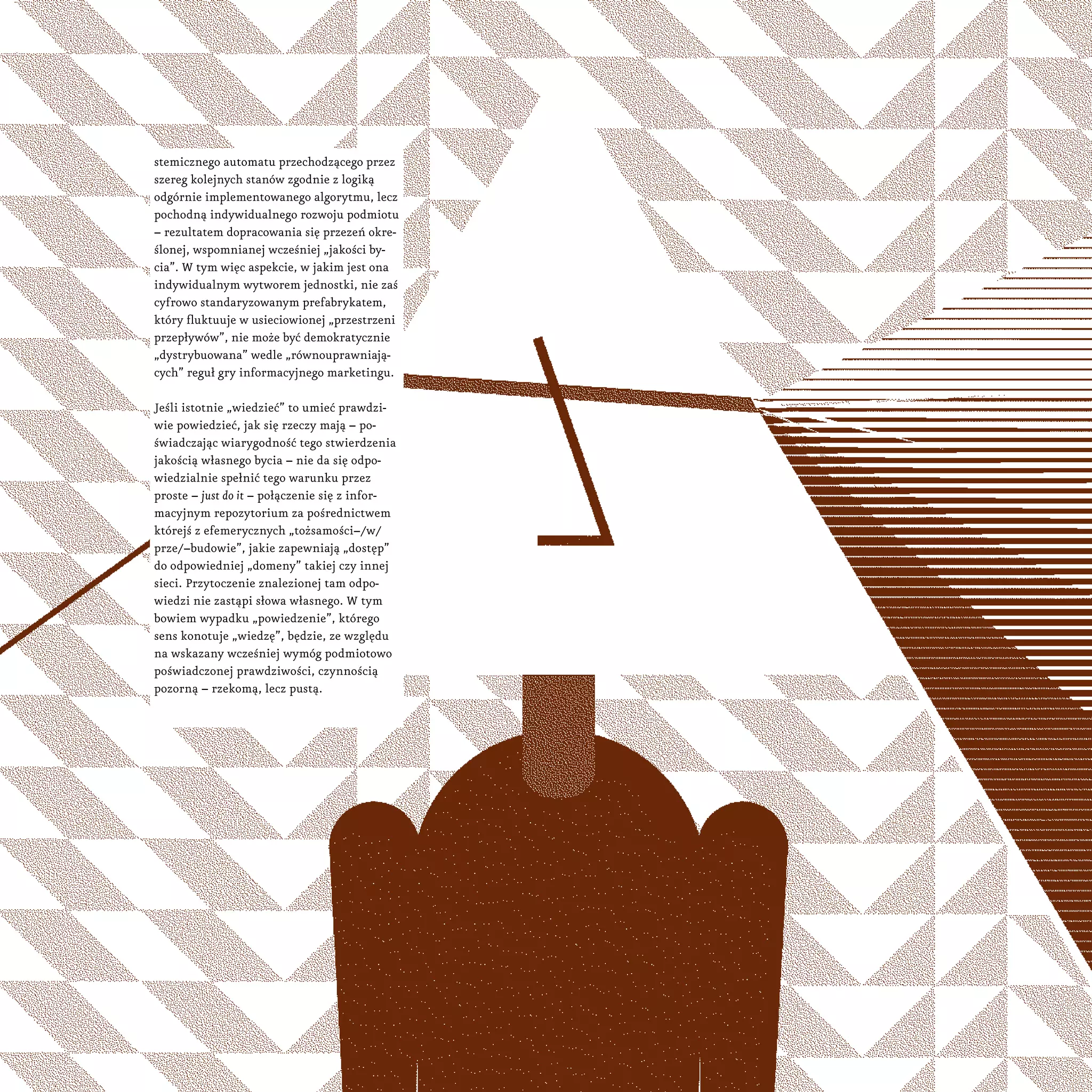 stemicznego automatu przechodzącego przez
szereg kolejnych stanów zgodnie z logiką
odgórnie implementowanego algorytmu, lecz
pochodną indywidualnego rozwoju podmiotu
– rezultatem dopracowania się przezeń okre-
ślonej, wspomnianej wcześniej „jakości by-
cia”. W tym więc aspekcie, w jakim jest ona
indywidualnym wytworem jednostki, nie zaś
cyfrowo standaryzowanym prefabrykatem,
który fluktuuje w usieciowionej „przestrzeni
przepływów”, nie może być demokratycznie
„dystrybuowana” wedle „równouprawniają-
cych” reguł gry informacyjnego marketingu.
Jeśli istotnie „wiedzieć” to umieć prawdzi-
wie powiedzieć, jak się rzeczy mają – po-
świadczając wiarygodność tego stwierdzenia
jakością własnego bycia – nie da się odpo-
wiedzialnie spełnić tego warunku przez
proste – just do it – połączenie się z infor-
macyjnym repozytorium za pośrednictwem
którejś z efemerycznych „tożsamości–/w/
prze/–budowie”, jakie zapewniają „dostęp”
do odpowiedniej „domeny” takiej czy innej
sieci. Przytoczenie znalezionej tam odpo-
wiedzi nie zastąpi słowa własnego. W tym
bowiem wypadku „powiedzenie”, którego
sens konotuje „wiedzę”, będzie, ze względu
na wskazany wcześniej wymóg podmiotowo
poświadczonej prawdziwości, czynnością
pozorną – rzekomą, lecz pustą.
 