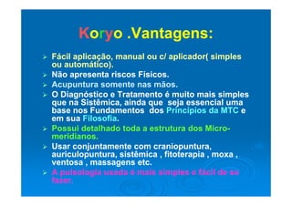 KKoorryyo Vantagens:o Vantagens:KKoorryyo .Vantagens:o .Vantagens:
 Fácil aplicação manual ou c/ aplicador( simplesFácil aplicação manual ou c/ aplicador( simples Fácil aplicação, manual ou c/ aplicador( simplesFácil aplicação, manual ou c/ aplicador( simples
ou automático).ou automático).
 Não apresenta riscos Físicos.Não apresenta riscos Físicos.
 Acupuntura somente nas mãos.Acupuntura somente nas mãos.
 O Diagnóstico e Tratamento é muito mais simplesO Diagnóstico e Tratamento é muito mais simples
que na Sistêmica ainda que seja essencial umaque na Sistêmica ainda que seja essencial umaque na Sistêmica, ainda que seja essencial umaque na Sistêmica, ainda que seja essencial uma
base nos Fundamentos dosbase nos Fundamentos dos Princípios da MTCPrincípios da MTC ee
em suaem sua FilosofiaFilosofia..
 P i d t lh d t d t t d MiP i d t lh d t d t t d Mi Possui detalhado toda a estrutura dos MicroPossui detalhado toda a estrutura dos Micro--
meridianos.meridianos.
 Usar conjuntamente com craniopuntura,Usar conjuntamente com craniopuntura,j p ,j p ,
auriculopuntura, sistêmica , fitoterapia , moxa ,auriculopuntura, sistêmica , fitoterapia , moxa ,
ventosa , massagens etc.ventosa , massagens etc.
 A pulsologia usada é mais simples e fácil de seA pulsologia usada é mais simples e fácil de se A pulsologia usada é mais simples e fácil de seA pulsologia usada é mais simples e fácil de se
fazer.fazer.
 