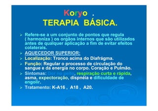KKoorryyoo ..
TERAPIA BÁSICA.TERAPIA BÁSICA.
 RefereRefere--se a um conjunto de pontos que regulase a um conjunto de pontos que regula
( harmoniza ) os orgãos internos que são utilizados( harmoniza ) os orgãos internos que são utilizados
antes de qualquer aplicação a fim de evitar efeitosantes de qualquer aplicação a fim de evitar efeitosantes de qualquer aplicação a fim de evitar efeitosantes de qualquer aplicação a fim de evitar efeitos
colaterais.colaterais.
 AQUECEDOR SUPERIOR:AQUECEDOR SUPERIOR:
 LocalizaçãoLocalização: Tronco acima do Diafrágma.: Tronco acima do Diafrágma.
 FunçãoFunção: Regular o processo de circulação do: Regular o processo de circulação do
sangue e da energia no corpo Coração e Pulmãosangue e da energia no corpo Coração e Pulmãosangue e da energia no corpo. Coração e Pulmão.sangue e da energia no corpo. Coração e Pulmão.
 Sintomas:Sintomas: Dor no peitoDor no peito,, respiração curta erespiração curta e rápidarápida,,
asma,asma, expectoraçãoexpectoração, dispnéia e, dispnéia e dificuldade dedificuldade de
liliengolirengolir..
 TratamentoTratamento: K: K--A16 , A18 , A20.A16 , A18 , A20.
 