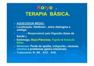 KKoorryyoo ..
TERAPIA BÁSICA.TERAPIA BÁSICA.
 AQUECEDOR MÉDIO:AQUECEDOR MÉDIO:
 Localização:Localização: Abdômen , entre diafragma eAbdômen , entre diafragma e
umbigo.umbigo.
 FunçãoFunção:: Responsável pela DigestãoResponsável pela Digestão (base da(base da FunçãoFunção:: Responsável pela DigestãoResponsável pela Digestão (base da(base da
Saúde ).Saúde ).
 EstômagoEstômago,, BaçoBaço--PâncreasPâncreas,, FígadoFígado ee VesículaVesícula EstômagoEstômago,, BaçoBaço PâncreasPâncreas,, FígadoFígado ee VesículaVesícula
BiliarBiliar..
 SintomasSintomas: Perda de apetite,: Perda de apetite, indigestãoindigestão, náuseas,, náuseas,
ôô áávômitosvômitos e problemas gástroe problemas gástro--intestinais.intestinais.
 TratamentoTratamento: K: K-- A8 , A12 , A16.A8 , A12 , A16.
 