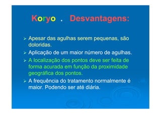 KKoorryyoo Desvantagens:Desvantagens:KKoorryyoo .. Desvantagens:Desvantagens:
 Apesar das agulhas serem pequenas, sãoApesar das agulhas serem pequenas, são
doloridasdoloridasdoloridas.doloridas.
 Aplicação de um maior número de agulhas.Aplicação de um maior número de agulhas.
 A localização dos pontos deve ser feita deA localização dos pontos deve ser feita de
forma acurada em função da proximidadeforma acurada em função da proximidade
geográfica dos pontos.geográfica dos pontos.
 A frequência do tratamento normalmente éA frequência do tratamento normalmente éqq
maior. Podendo ser até diária.maior. Podendo ser até diária.
 