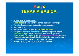 KKoorryyoo
TERAPIA BÁSICA.TERAPIA BÁSICA.
 AQUECEDOR INFERIOR :AQUECEDOR INFERIOR :
 LocalizaçãoLocalização: Baixo ventre, tronco abaixo do umbigo.: Baixo ventre, tronco abaixo do umbigo.
 FunçãoFunção: Processo de excreção e reprodução.: Processo de excreção e reprodução.
 Rim e Bexiga.Rim e Bexiga.gg
 SintomasSintomas: Falta de energia,: Falta de energia, fadiga frequentefadiga frequente,,
 Fraqueza,Fraqueza, doenças constantesdoenças constantes, perda de apetite sexual,, perda de apetite sexual,
impotênciaimpotência,, ejaculação precoceejaculação precoce, desordens genitais,, desordens genitais,pp ,, j ç pj ç p , g ,, g ,
sangramento do úterosangramento do útero, frigidez, frigidez, frequencia, frequencia urinária,urinária,desúriadesúria
ee todas enfermidades abdominaistodas enfermidades abdominais inferioresinferiores e dor lombar,e dor lombar,
 TratamentoTratamento: Moxa K: Moxa K--A1 , A3, A12 Homem.A1 , A3, A12 Homem.
 Moxa KMoxa K--A1 , A4 , A5, A8, A12 Mulher.A1 , A4 , A5, A8, A12 Mulher.
 