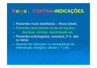 KKoorryyoo CONTRACONTRA INDICAÇÕESINDICAÇÕESKKoorryyoo .. CONTRACONTRA––INDICAÇÕES.INDICAÇÕES.
 Pacientes muito debilitadosPacientes muito debilitados –– Moxa (ideal).Moxa (ideal).
 Pacientes após grande perda de líquidos:Pacientes após grande perda de líquidos:--
 diarréias, vômitos, desidratação etc.diarréias, vômitos, desidratação etc.
 Pacientes embriagados, exaustos, P.A. altaPacientes embriagados, exaustos, P.A. alta
ou baixa.ou baixa.
 Quando há infecções ou necessidade deQuando há infecções ou necessidade de
intervenção cirúrgica, câncer ( ? ) etc.intervenção cirúrgica, câncer ( ? ) etc.
 