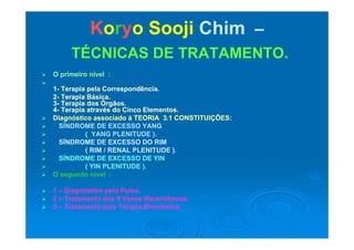 KKoorryyoo SoojiSooji ChimChim ––
TÉCNICAS DE TRATAMENTO.TÉCNICAS DE TRATAMENTO.
 O primeiro nível :O primeiro nível :

11-- Terapia pela Correspondência.Terapia pela Correspondência.
22 Terapia BásicaTerapia Básica22-- Terapia Básica.Terapia Básica.
33-- Terapia dos Órgãos.Terapia dos Órgãos.
44-- Terapia através do Cinco Elementos.Terapia através do Cinco Elementos.
 Diagnóstico associado à TEORIA 3.1 CONSTITUIÇÕES:Diagnóstico associado à TEORIA 3.1 CONSTITUIÇÕES:
 SÍNDROME DE EXCESSO YANGSÍNDROME DE EXCESSO YANG SÍNDROME DE EXCESSO YANGSÍNDROME DE EXCESSO YANG
 ( YANG PLENITUDE ).( YANG PLENITUDE ).
 SÍNDROME DE EXCESSO DO RIMSÍNDROME DE EXCESSO DO RIM
 ( RIM / RENAL PLENITUDE ).( RIM / RENAL PLENITUDE ).( )( )
 SÍNDROME DE EXCESSO DE YINSÍNDROME DE EXCESSO DE YIN
 ( YIN PLENITUDE ).( YIN PLENITUDE ).
 O segundo nível :O segundo nível :
 11 –– Diagnóstico pelo Pulso.Diagnóstico pelo Pulso.
 22 –– Tratamento dos 8 Vasos Maravilhosos.Tratamento dos 8 Vasos Maravilhosos.
 33 –– Tratamento pela Terapia Biorrítmica.Tratamento pela Terapia Biorrítmica.p pp p
 