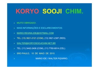 KORYOKORYO SOOJISOOJI CHIMCHIMKORYOKORYO SOOJISOOJI CHIM.CHIM.
 MUITO OBRIGADO .MUITO OBRIGADO .
ÕÕ MAIS INFORMAÇÕES E ESCLARECIMENTOS:MAIS INFORMAÇÕES E ESCLARECIMENTOS:
 MARIO.REGINA.IDE@HOTMAIL.COMMARIO.REGINA.IDE@HOTMAIL.COM
 TEL: (13) 3821TEL: (13) 3821--2121 (COM),2121 (COM), (13) 3821(13) 3821--2387 (RES).2387 (RES).
 WALTER@KORYOSOOJICHIM NET BRWALTER@KORYOSOOJICHIM NET BR WALTER@KORYOSOOJICHIM.NET.BRWALTER@KORYOSOOJICHIM.NET.BR
 TEL: (11) 3442TEL: (11) 3442--2406 (COM), (11) 77602406 (COM), (11) 7760--6814 (CEL).6814 (CEL).
 SÃO PAULO, 10 DE MAIO DE 2010.SÃO PAULO, 10 DE MAIO DE 2010.
 MARIO IDE / WALTER PIZARROMARIO IDE / WALTER PIZARRO MARIO IDE / WALTER PIZARRO.MARIO IDE / WALTER PIZARRO.
 