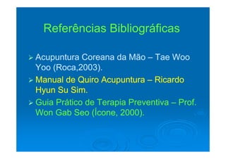 R f ê i Bibli áfiR f ê i Bibli áfiReferências BibliográficasReferências Bibliográficas
 Acupuntura Coreana da MãoAcupuntura Coreana da Mão –– Tae WooTae Woopp
Yoo (Roca,2003).Yoo (Roca,2003).
 Manual de Quiro AcupunturaManual de Quiro Acupuntura RicardoRicardo Manual de Quiro AcupunturaManual de Quiro Acupuntura –– RicardoRicardo
Hyun Su Sim.Hyun Su Sim.
 Guia Prático de Terapia PreventivaGuia Prático de Terapia Preventiva –– Prof.Prof.
Won Gab Seo (Ícone, 2000).Won Gab Seo (Ícone, 2000).( , )( , )
 