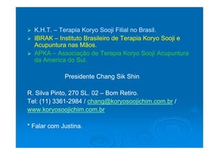  K.H.T.K.H.T. –– Terapia Koryo Sooji Filial no Brasil.Terapia Koryo Sooji Filial no Brasil.
 IBRAKIBRAK –– Instituto Brasileiro de Terapia Koryo Sooji eInstituto Brasileiro de Terapia Koryo Sooji e
Acupuntura nas Mãos.Acupuntura nas Mãos.
 APKAAPKA –– Associação de Terapia Koryo Sooji AcupunturaAssociação de Terapia Koryo Sooji Acupuntura
da America do Sulda America do Sulda America do Sul.da America do Sul.
Presidente Chang Sik ShinPresidente Chang Sik ShinPresidente Chang Sik ShinPresidente Chang Sik Shin
R. Silva Pinto, 270 SL. 02R. Silva Pinto, 270 SL. 02 –– Bom Retiro.Bom Retiro.S a to, 0 S 0S a to, 0 S 0 o et oo et o
Tel: (11) 3361Tel: (11) 3361--2984 /2984 / chang@koryosoojichim.com.brchang@koryosoojichim.com.br //
www.koryosoojichim.com.brwww.koryosoojichim.com.bry jy j
* Falar com Justina.* Falar com Justina.
 