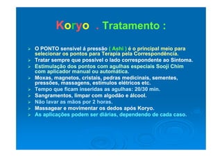 KKoorryyoo Tratamento :Tratamento :KKoorryyoo .. Tratamento :Tratamento :
 O PONTO sensível á pressãoO PONTO sensível á pressão ( Ashi )( Ashi ) é o principalé o principal meio parameio para
selecionar os pontos para Terapia pela Correspondência.selecionar os pontos para Terapia pela Correspondência.
 Tratar sempre que possível o lado correspondente ao SintomaTratar sempre que possível o lado correspondente ao Sintoma Tratar sempre que possível o lado correspondente ao Sintoma.Tratar sempre que possível o lado correspondente ao Sintoma.
 Estimulação dos pontos com agulhas especiais Sooji ChimEstimulação dos pontos com agulhas especiais Sooji Chim
com aplicador manual ou automática.com aplicador manual ou automática.
 Moxas magnetos cristais pedras medicinais sementesMoxas magnetos cristais pedras medicinais sementes Moxas, magnetos, cristais, pedras medicinais, sementes,Moxas, magnetos, cristais, pedras medicinais, sementes,
pressões, massagens, estímulos elétricos etc.pressões, massagens, estímulos elétricos etc.
 Tempo que ficam inseridas as agulhas: 20/30 min.Tempo que ficam inseridas as agulhas: 20/30 min.
 Sangramentos limpar com algodão e álcoolSangramentos limpar com algodão e álcool Sangramentos, limpar com algodão e álcool.Sangramentos, limpar com algodão e álcool.
 Não lavar as mãos por 2 horas.Não lavar as mãos por 2 horas.
 Massagear e movimentar os dedos após Koryo.Massagear e movimentar os dedos após Koryo.
 As aplicações podem ser diárias dependendo de cada casoAs aplicações podem ser diárias dependendo de cada caso As aplicações podem ser diárias, dependendo de cada caso.As aplicações podem ser diárias, dependendo de cada caso.
 