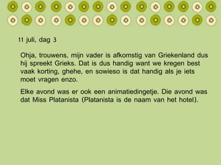 11 juli, dag 3 Ohja, trouwens, mijn vader is afkomstig van Griekenland dus hij spreekt Grieks. Dat is dus handig want we kregen best vaak korting, ghehe, en sowieso is dat handig als je iets moet vragen enzo. Elke avond was er ook een animatiedingetje. Die avond was dat Miss Platanista (Platanista is de naam van het hotel). 