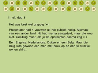 11 juli, dag 3 Het was best wel grappig >< Presentator had 4 vrouwen uit het publiek nodig. Allemaal van een ander land. Hij had mama aangeduid, maar die wou niet. Gelukkig maar, als je de opdrachten daarna zag >< Een Engelse, Nederlandse, Duitse en een Belg. Maar die Belg was gewoon een man met pruik op en een te strakke rok en shirt… 
