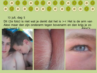 13 juli, dag 5 Alexi’s Oog Dit (2e foto) is niet wat je denkt dat het is >< Het is de arm van Alexi maar dan zijn onderarm tegen bovenarm en dan krijg je zo een beeld (: 
